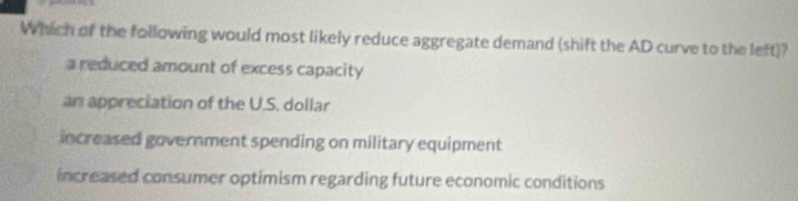 Which of the following would most likely reduce aggregate demand (shift the AD curve to the left)?
a reduced amount of excess capacity
an appreciation of the U.S. dollar
increased government spending on military equipment
increased consumer optimism regarding future economic conditions