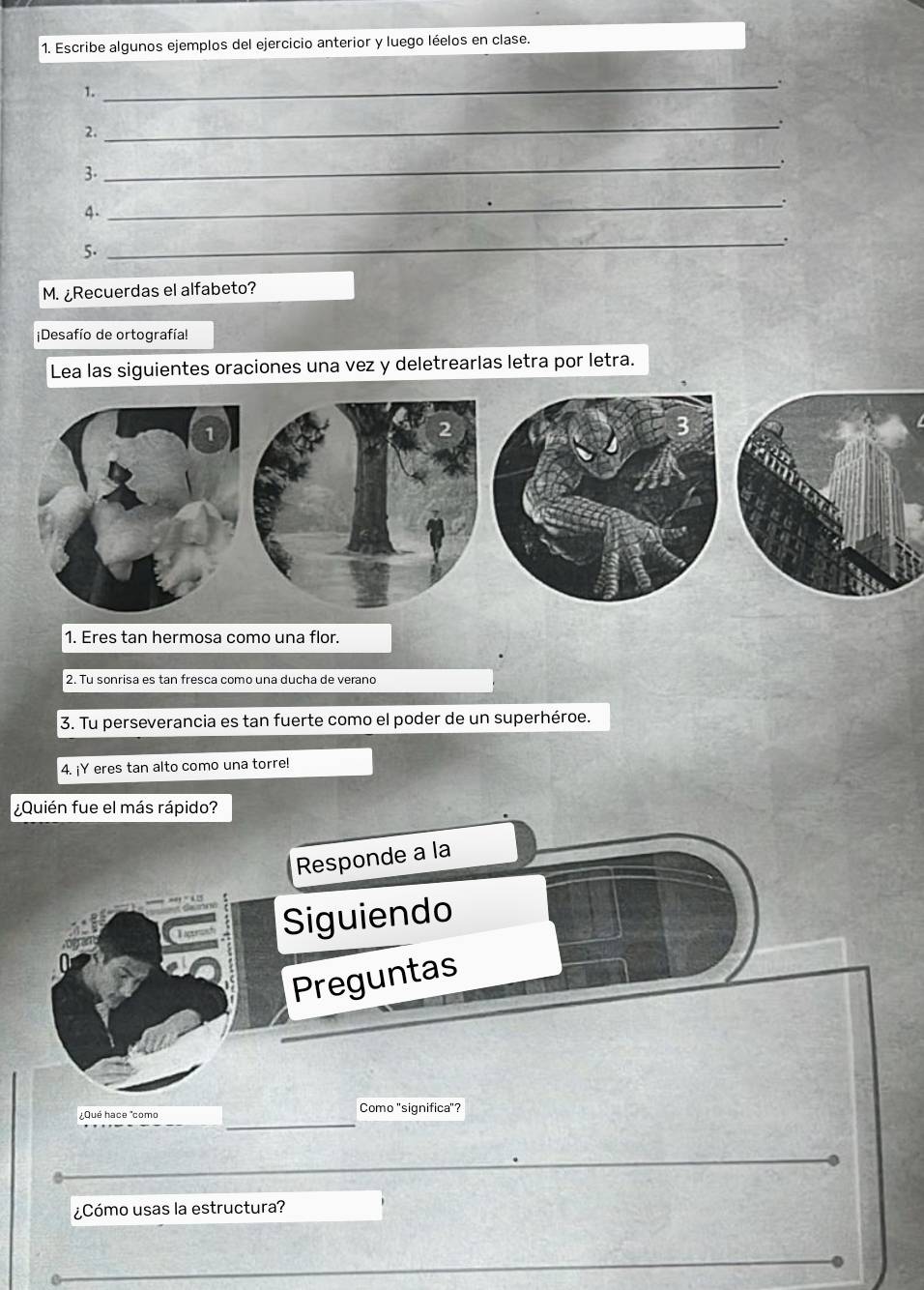 Escribe algunos ejemplos del ejercicio anterior y luego léelos en clase. 
1. 
_ 
2. 
_ 
_. 
3. 
4. 
_ 
_. 
5. 
M. ¿Recuerdas el alfabeto? 
¡Desafío de ortografía! 
Lea las siguientes oraciones una vez y deletrearlas letra por letra. 
1. Eres tan hermosa como una flor. 
2. Tu sonrisa es tan fresca como una ducha de verano 
3. Tu perseverancia es tan fuerte como el poder de un superhéroe. 
4. ¡Y eres tan alto como una torre! 
¿Quién fue el más rápido? 
Responde a la 
Siguiendo 
Preguntas 
¿Qué hace "como Como "significa"? 
¿Cómo usas la estructura?