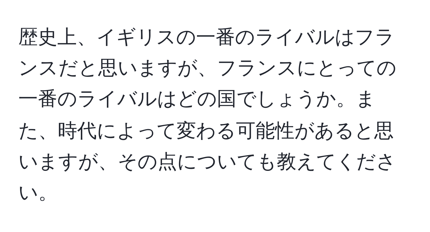 歴史上、イギリスの一番のライバルはフランスだと思いますが、フランスにとっての一番のライバルはどの国でしょうか。また、時代によって変わる可能性があると思いますが、その点についても教えてください。