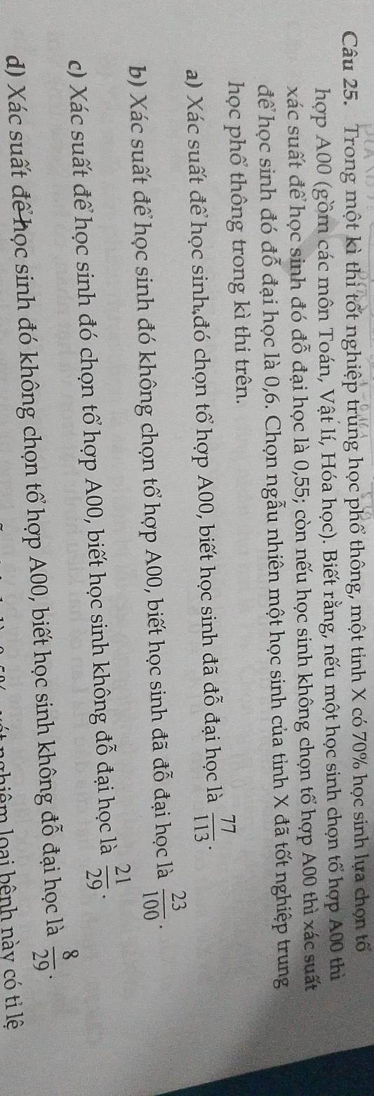 Trong một kì thi tốt nghiệp trung học phổ thông, một tỉnh X có 70% học sinh lựa chọn tố 
hợp A00 (gồm các môn Toán, Vật lí, Hóa học). Biết rằng, nếu một học sinh chọn tổ hợp A00 thì 
xác suất để học sinh đó đỗ đại học là 0,55; còn nếu học sinh không chọn tổ hợp A00 thì xác suất 
để học sinh đó đỗ đại học là 0,6. Chọn ngẫu nhiên một học sinh của tỉnh X đã tốt nghiệp trung 
học phổ thông trong kì thi trên. 
a) Xác suất để học sinh đó chọn tổ hợp A00, biết học sinh đã đỗ đại học là  77/113 . 
b) Xác suất để học sinh đó không chọn tổ hợp A00, biết học sinh đã đỗ đại học là  23/100 . 
c) Xác suất để học sinh đó chọn tổ hợp A00, biết học sinh không đỗ đại học là  21/29 . 
d) Xác suất để học sinh đó không chọn tổ hợp A00, biết học sinh không đỗ đại học là  8/29 . 
liêm loại bệnh này có tỉ lệ