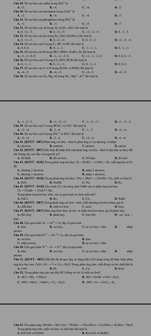 Số ơxi hóa của sulfur trong SO_4^((2-)la
A. +2 B. +4. C. +6. D. -2.
Câu 30. Số ơxi hóa của chromium trong CrO_4^(2-)
A. +2 B. +4. C. +6. D. +7.
Câu 31. Số ơxi hóa của phosphorus trong PO_4^(3-)la C. +5 D. +7
A. +1 B. +3.
Câu 32.So 9 ơxi hóa của Al trong Al, Al₂O₃, AlCl₃ lần lượt là
0,+2,+3, B. 0,+3,+3, C. +3. +3,+3. D. 0, -3, -3.
Câu 33.S6 oxi hóa của Zn trong Zn, ZnO, Zn(NO₃)2 lần lượt là
A. 0,+2,+3, B. 0,+2,+2. C. 0. -2, -2. D. +2, +2, +2.
Câu 34. Số ơxi hóa của F trong F2, HF và OF₂ lần lượt là
A. 0. 0 B. C. -1. -1. -1. D. 0, -1, +1 ,
Câu 35. Số ơxi hóa của H trong HCl,HNO_3),H_2SO_4, lẫn lượt là
A.+1,+1,0,0. B. +1,+1,-2,0. C.+1,+1,+1,0. D. 0, 0, 0, +1,
Câu 36.Soox hóa của Cl trong Cl_2,HCl,H (CIO lần lượt là
A. 0.-1.-1. B. 0,+1,+1. C. 0.-1.+1. D. 0.0.0.
Câu 37. Số ơxi hóa của S và N trong H₂SO₄ và HNO₃ lần lượt là
A. +4, -5. B +4.+5 C. +6, -5. D +6.+5.
Câu 38. Số ơxi hóa của Na, Mg, Al trong Na^+,Mg^(2+),Al^(3+) lần lượt là
A. -1,-2,-3. B. +1,+2,+3 C. -1,+2,+3. D. +1,+2,-3
Câu 39.S ố oxi hóa của C trong HCO_3^(-vaCO_3^(2-) * lần lượt là
A.+2,+4. B. -2, -4 C. -1, -2. D. +4,+4,
Câu 40.Sdot 0) oxi óa của S trong SO_1^((2-)vaSO_4^(2-) lần lượt là
A. +2,+4, B. -2, -4, C. +4,+6 D. -4.+6
Câu 41. [KNTT - SBT] Phản ứng oxi hóa - khử là phản ứng có sự nhường và nhận D.cation
A. electron. B. neutron. C. proton.
Câu 42. [KNTT - SBT] Dấu hiệu để nhận biết một phản ứng oxi hóa = khử là dựa trên sự thay đổi
đại lượng nảo sau đây của nguyên tử?
A. Sokhoi B. Số ơxi hóa. C. Số hiệu D. Sổ mol.
Câu 43. [KNTT - SGK] Trong phản ứng hoá học: Fe+H_2)SO_4to FeSO_4+H_2 2. mỗi nguyên tử Fe
đã
A. nhường 2 electron. B. nhận 2 electron.
C. nhường 1 electron. D. nhận 1 electron.
Câu 44. [KNTT - SGK] Trong phản ứng hoá học: 2Na + 2H_2Oto 2NaOH+H 2, chất oxi hoá là
A. H_2O B. NaOH C. Na D. H .
Câu 45. [KNTT - SGK] Cho nước Cl₂ vào dung dịch NaBr xảy ra phản ứng hoá học:
Cl_2+2NaBrto 2NaCl+Br_2
Trong phản ứng hoá học trên, xảy ra quá trình oxi hoá chất nào? D. NaBr.
A. N B. Br₂ C.
Câu 46. [KNTT - SBT] Trong phản ứng 0xi hohat a-k hử, chất nhường electron được gọi là
A. chất khử. B. chất oxi hoá. C. acid. D. base.
Câu 47. [KNTT - SBT] Phản ứng kèm theo sự cho và nhận electron được gọi là phản ứng
A. đổt cháy. B. phân huỷ C. trao đổi. D. oxi hoá
khử.
Câu 48. Cho quá trình AIto AI^(3+)+3c. đây là guả trình
A. khử. B. oxi hóa.  C. tự oxi l h6a-khir D. nh
proton.
Câu 49. Cho quá trình Fe^(2+)to Fe^(3+)+1e e, đây là quả trình
A. oxi hóa. B. khứ,
C. nhận proton. D. tự oxi h6a-khir
Câu 50. Cho quá trình N^(+5)+3eto N^(+2) , đây là quá trình
A. khử B. oxi hóa. C. tự oxi h6a-khir. D. nhận
proton.
Cầu 51. [KNTT - SBT] Dẫn khí H2 đi qua ống sử đựng bột CuO nung nóng đề thực hiện phản
ứng hóa học sau: CuO+H_2xrightarrow PCu+H_2O. Trong phản ứng trên, chất đóng vai trò chất khử là
A. CuO. C. D.
Câu 52. Trong phản ứng nào sau đây HCl đóng vai trò là chất oxi hoá?
B.
A. HCl+NH_3to NH_4Cl HCl+NaOHto NaCl+H_2O.
C. 4HCl+MnO_2to MnCl_2+Cl_2+H_2O. D. 2HCl+Feto FeCl_2+H_2
Câu 53, Cho phản ứng: 6 6FeSO_4+K_2Cr_2O_7+7H_2SO_4to 3Fe_2(SO_4)_3+Cr_2(SO_4)_3+K_2SO_4+7H_2O
Trong phản ứng trên, chất oxi hóa và chất khử lần lượt là
A. K₂Cr₂O₁ và FeSO₄. B. K₁Cr₂O₁ và H₂SO₄.