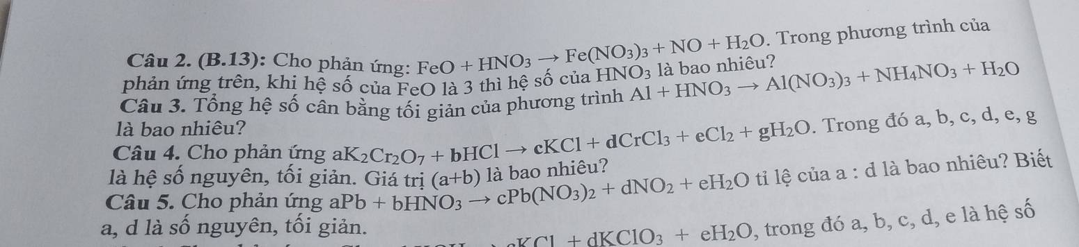 (B.13): Cho phản ứng: FeO+HNO_3to Fe(NO_3)_3+NO+H_2O. Trong phương trình của 
phản ứng trên, khi hệ Shat O của FeO là 3 thì hệ số của HNO_3 Al+HNO_3to Al(NO_3)_3+NH_4NO_3+H_2O là bao nhiêu? 
Câu 3. Tổng hệ số cân bằng tối giản của phương trình 
là bao nhiêu? 
Câu 4. Cho phản ứng aK 2Cr_2O_7+bHClto cKCl+dCrCl_3+eCl_2+gH_2O. Trong đó a, b, c, d, e, g 
là hệ số nguyên, tối giản. Giá trị 
Câu 5. Cho phản ứng aPb+bHNO_3to cPb(NO_3)_2+dNO_2+eH_2O (a+b) là bao nhiêu? 
ti lệ của a : d là bao nhiêu? Biết 
a, d là số nguyên, tối giản.
aKCl+dKClO_3+eH_2O 1, trong đó a, b, c, d, e là hệ số