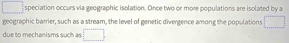 speciation occurs via geographic isolation. Once two or more populations are isolated by a 
geographic barrier, such as a stream, the level of genetic divergence among the populations 
due to mechanisms such as