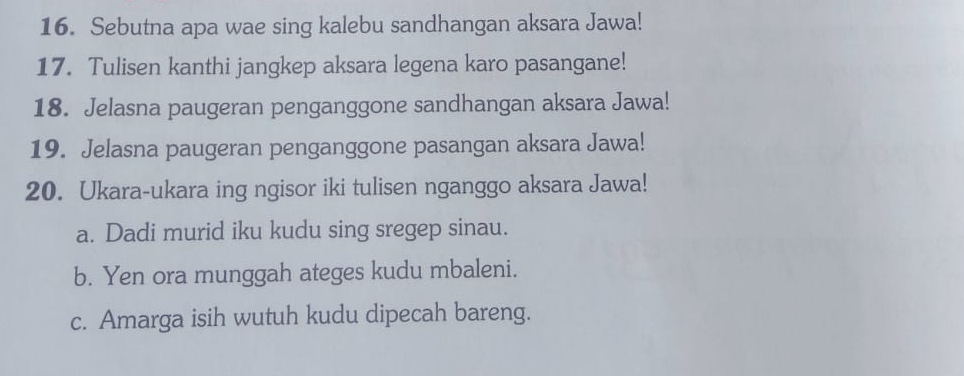 Sebutna apa wae sing kalebu sandhangan aksara Jawa! 
17. Tulisen kanthi jangkep aksara legena karo pasangane! 
18. Jelasna paugeran penganggone sandhangan aksara Jawa! 
19. Jelasna paugeran penganggone pasangan aksara Jawa! 
20. Ukara-ukara ing ngisor iki tulisen nganggo aksara Jawa! 
a. Dadi murid iku kudu sing sregep sinau. 
b. Yen ora munggah ateges kudu mbaleni. 
c. Amarga isih wutuh kudu dipecah bareng.