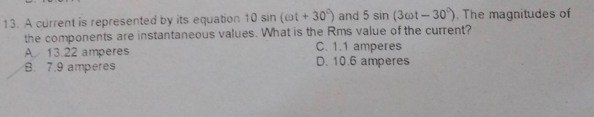 A current is represented by its equation 10sin (omega t+30°) and 5sin (3cot -30°). The magnitudes of
the components are instantaneous values. What is the Rms value of the current?
A 13.22 amperes
C. 1.1 amperes
B. 7.9 amperes
D. 10.6 amperes