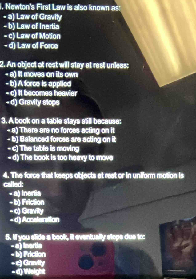 Newton's First Law is also known as:
- a) Law of Gravity
- b) Law of Inertia
- c) Law of Motion
- d) Law of Force
2. An object at rest will stay at rest unless;
- a) It moves on its own
- b) A force is applied
- c) It becomes heavier
- d) Gravity stops
3. A book on a table stays still because:
- a) There are no forces acting on it
- b) Balanced forces are acting on it
- c) The table is moving
- d) The book is too heavy to move
4. The force that keeps objects at rest or in uniform motion is
called:
- a) Inertia
- b) Friction
- c) Gravity
- d) Acceleration
5. If you slide a book, it eventually stops due to:
- a) Inertia
- b) Friction
- c) Gravity
- d) Weight
