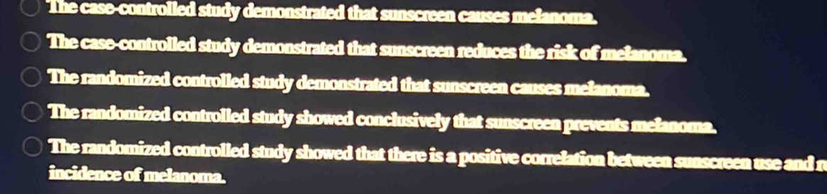 The case-controlled study demonstrated that sunscreen causes melanoma. 
The case-controlled study demonstrated that sunscreen reduces the risk of melanoma. 
The randomized controlled study demonstrated that sunscreen causes melanoma. 
The randomized controlled study showed conclusively that sunscreen prevents melanoma. 
The randomized controlled study showed that there is a positive correlation between sunscreen use and r 
incidence of melanoma.