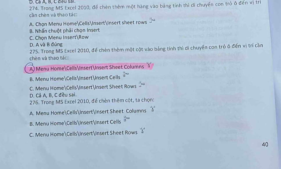 Cá A, B, C đều sai.
274. Trong MS Excel 2010, để chèn thêm một hàng vào bảng tính thì di chuyến con tró ô đến vị trí
cần chèn và thao tác:
A. Chọn Menu HomeCellsInsert∈sert sheet rows 5°
B. Nhấn chuột phải chọn Insert
C. Chọn Menu InsertRow
D. A và B đúng
275. Trong MS Excel 2010, để chèn thêm một cột vào bảng tính thì di chuyến con trò ô đến vị trí cần
chèn và thao tác:
A) Menu HomeCellsInsertInsert Sheet Columns
B. Menu HomeCellsInsertInsert Cells 9^(*3)
C. Menu HomeCellsInsertInsert Sheet Rows 3°
D. Cả A, B, C đều sai.
276. Trong MS Excel 2010, để chèn thêm cột, ta chọn:
A. Menu HomeCellsInsertInsert Sheet Columns overleftrightarrow a
B. Menu HomeCellsInsertInsert Cells 8°
C. Menu HomeCellsInsertInsert Sheet Rows 5°
40