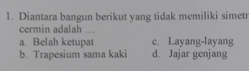 Diantara bangun berikut yang tidak memiliki simetr
cermin adalah ....
a. Belah ketupat c. Layang-layang
b. Trapesium sama kaki d. Jajar genjang