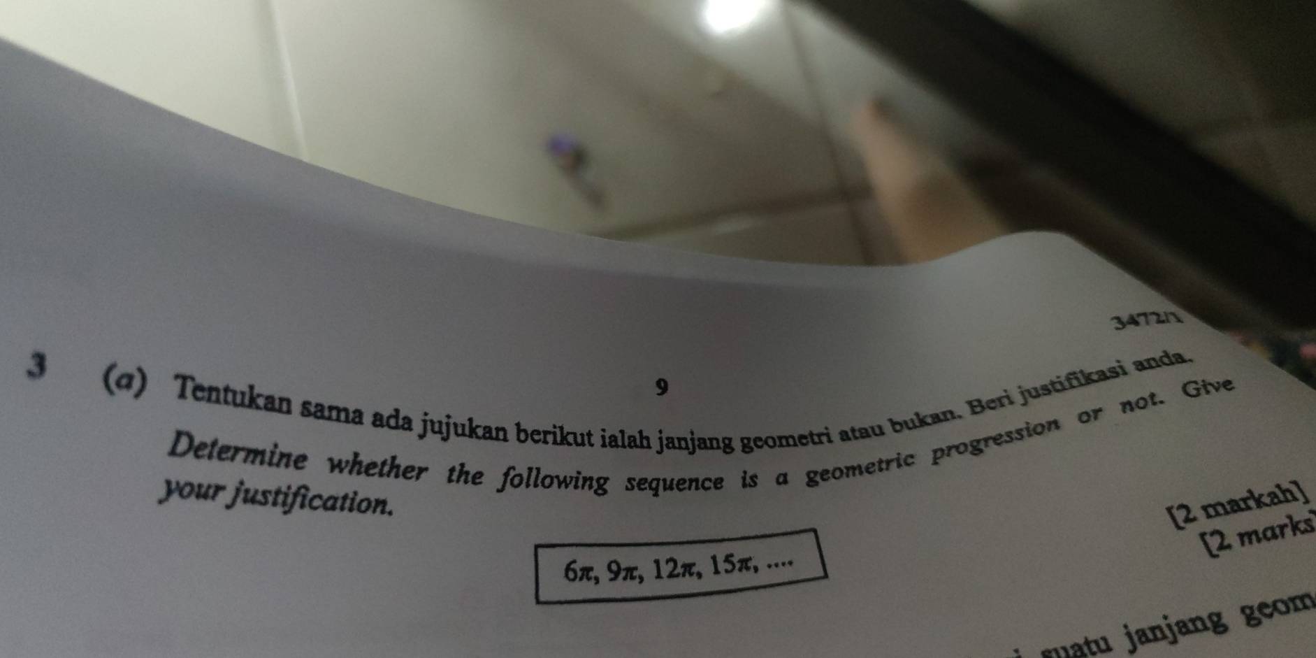 34721 
3 (q) Tentukan sama ada jujukan berikut ialah janjang geometri atau bukan. Beri justifikasi anda. 
9 
Determine whether the following sequence is a geometric progression or not. Give 
your justification. 
[2 markah] 
[2 marks
6π, 9π, 12π, 15π, .... 
s uatu janjang geom