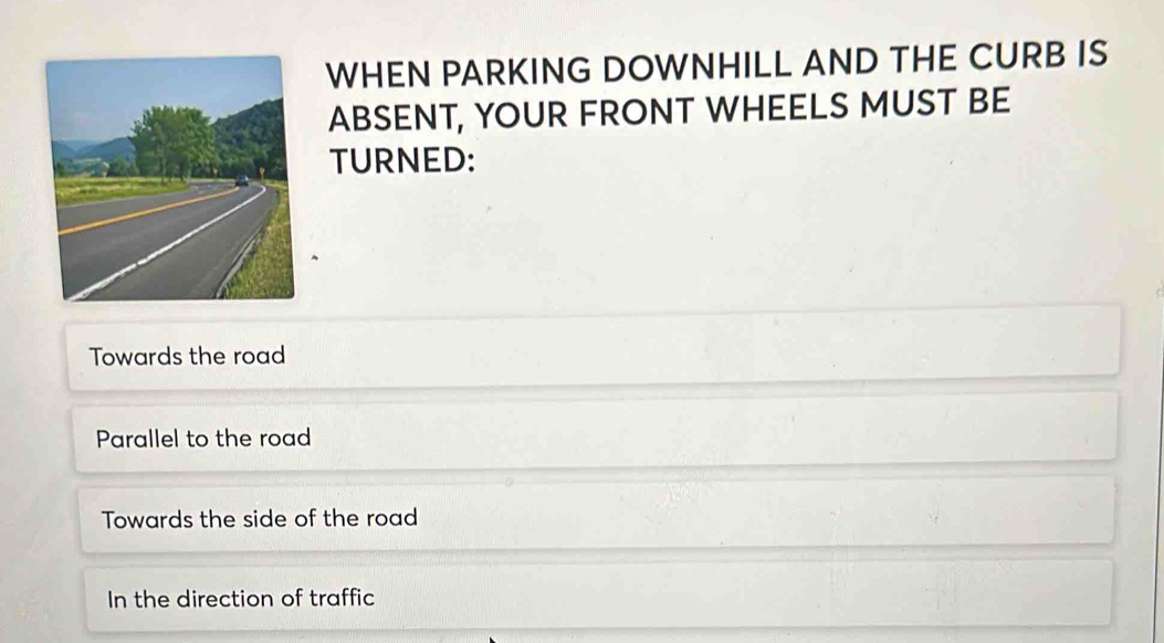 WHEN PARKING DOWNHILL AND THE CURB IS
ABSENT, YOUR FRONT WHEELS MUST BE
TURNED:
Towards the road
Parallel to the road
Towards the side of the road
In the direction of traffic