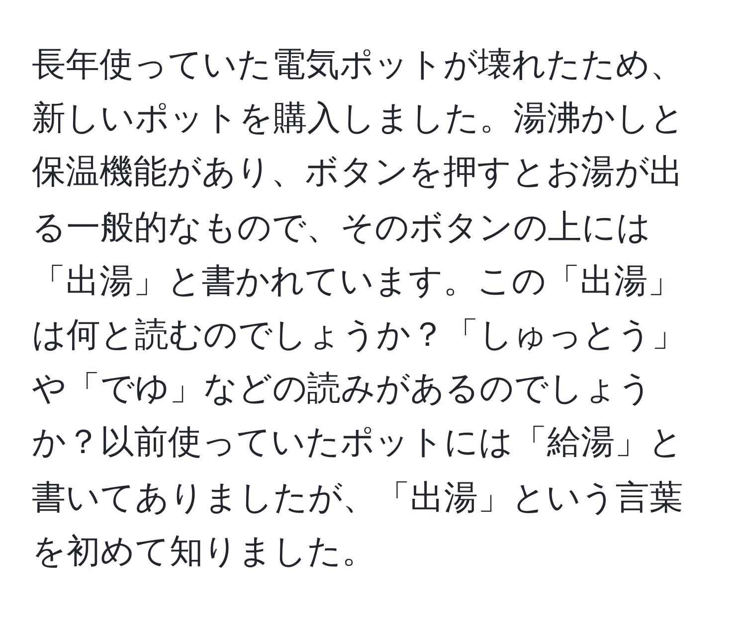 長年使っていた電気ポットが壊れたため、新しいポットを購入しました。湯沸かしと保温機能があり、ボタンを押すとお湯が出る一般的なもので、そのボタンの上には「出湯」と書かれています。この「出湯」は何と読むのでしょうか？「しゅっとう」や「でゆ」などの読みがあるのでしょうか？以前使っていたポットには「給湯」と書いてありましたが、「出湯」という言葉を初めて知りました。