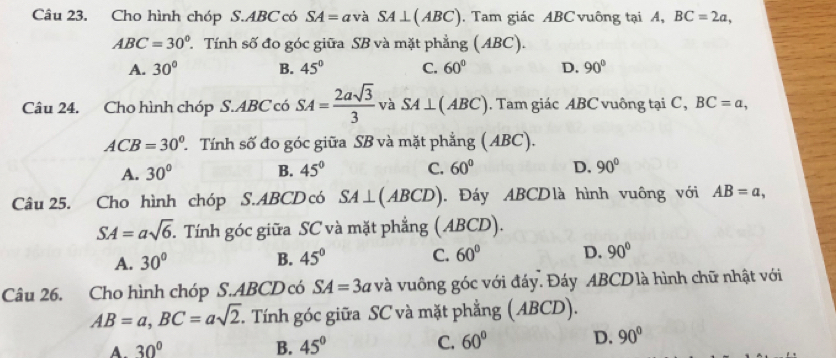 Cho hình chóp S. ABC có SA= avà SA⊥ (ABC). Tam giác ABC vuông tại A, BC=2a,
ABC=30° T Tính số đo góc giữa SB và mặt phẳng (ABC).
A. 30° B. 45° C. 60° D. 90°
Câu 24. Cho hình chóp S. ABC có SA= 2asqrt(3)/3  và SA⊥ (ABC). Tam giác ABC vuông tại C, BC=a,
ACB=30° T Tính số đo góc giữa SB và mặt phẳng ( ABC).
A. 30° B. 45° C. 60° D. 90°
Câu 25. Cho hình chóp S. ABCD có SA⊥ (ABCD). Đáy ABCDlà hình vuông với AB=a,
SA=asqrt(6) Tính góc giữa SC và mặt phẳng ( ABCD).
A. 30° B. 45° C. 60° D. 90°
Câu 26. Cho hình chóp S. ABCD có SA=3ava và vuông góc với đáy. Đáy ABCD là hình chữ nhật với
AB=a, BC=asqrt(2). T. Tính góc giữa SC và mặt phẳng (ABCD).
A. 30° B. 45° C. 60° D. 90°