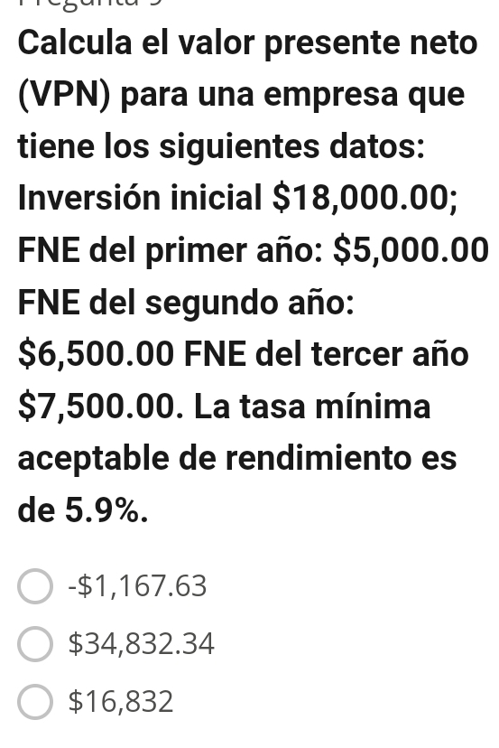 Calcula el valor presente neto
(VPN) para una empresa que
tiene los siguientes datos:
Inversión inicial $18,000.00;
FNE del primer año: $5,000.00
FNE del segundo año:
$6,500.00 FNE del tercer año
$7,500.00. La tasa mínima
aceptable de rendimiento es
de 5.9%.
- $1,167.63
$34,832.34
$16,832