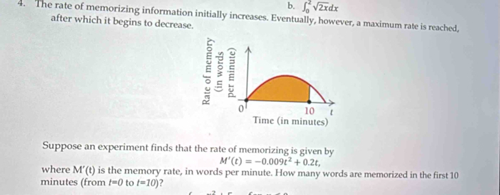 b. ∈t _0^(2sqrt 2x)dx
4. The rate of memorizing information initially increases. Eventually, however, a maximum rate is reached,
after which it begins to decrease.
Suppose an experiment finds that the rate of memorizing is given by
M'(t)=-0.009t^2+0.2t, 
where M'(t) is the memory rate, in words per minute. How many words are memorized in the first 10
minutes (from t=0 to t=10) ?