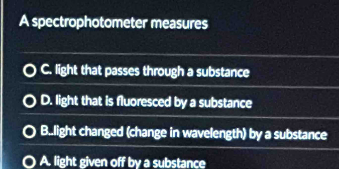 A spectrophotometer measures
C. light that passes through a substance
D. light that is fluoresced by a substance
B..light changed (change in wavelength) by a substance
A. light given off by a substance