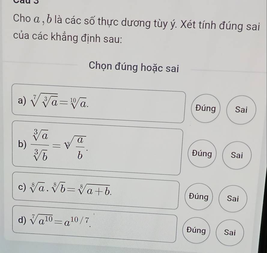 Cho α , b là các số thực dương tùy ý. Xét tính đúng sai
của các khẳng định sau:
Chọn đúng hoặc sai
a) sqrt[7](sqrt [3]a)=sqrt[10](a). Đúng Sai
b)  sqrt[3](a)/sqrt[3](b) =sqrt[3](frac a)b.
Đúng Sai
c) sqrt[8](a)· sqrt[8](b)=sqrt[8](a+b). 
Đúng Sai
d) sqrt[7](a^(10))=a^(10/7). Đúng Sai