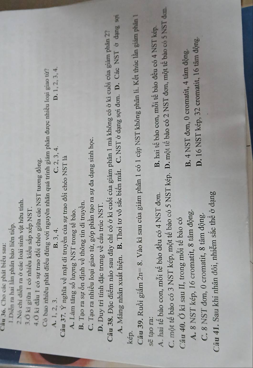 Cho các phát biểu sau:
I.Diễn ra hai lần phân bào liên tiếp.
2.Nó chỉ diễn ra ở các loài sinh vật hữu tính.
3.Ở kì giữa 1 có nhiều kiểu sắp xếp NST.
4.Ở kỉ đầu 1 có sự trao đồi chéo giữa các NST tương đồng.
Có bao nhiêu phát điều đúng với nguyên nhân quá trình giảm phân được nhiều loại giao tử?
A. 1, 2, 3. B. 3, 4. C. 2, 3, 4. D. 1, 2, 3, 4.
Câu 37. Ý nghĩa về mặt di truyền của sự trao đổi chéo NST là
A. Làm tăng số lượng NST trong tế bào.
B. Tạo ra sự ổn định về thông tin di truyền.
C. Tạo ra nhiều loại giao tử, góp phần tạo ra sự đa dạng sinh học.
D. Duy trì tính đặc trưng về cấu trúc NST.
Câu 38. Đặc điểm nào sau đây chỉ có ở kì cuối của giảm phân 1 mà không có ở kì cuối của giảm phân 2?
A. Màng nhân xuất hiện. B. Thoi tơ vô sắc biến mất. C. NST ở dạng sợi đơn. D. Các NST ở dạng sơi
kép.
Câu 39. Ruồi giấm 2n=8. Vào kì sau của giảm phân 1 có 1 cặp NST không phân li. Kết thúc lần giảm phân 
sẽ tạo ra:
A. hai tế bào con, mỗi tế bào đều có 4 NST đơn. B. hai tế bào con, mỗi tế bào đều có 4 NST kép.
C. một tế bào có 3 NST kép, một tế bào có 5 NST kép. D. một tế bào có 2 NST đơn, một tế bào có 5 NST đơn.
Câu 40. Ở kì sau II, trong mỗi tế bào có
A. 8 NST kép, 16 cromatit, 8 tâm động. B. 4 NST đơn, 0 cromatit, 4 tâm động.
C. 8 NST đơn, 0 cromatit, 8 tâm động. D. 16 NST kép, 32 cromatit, 16 tâm động.
Câu 41. Sau khi nhân đôi, nhiễm sắc thể ở dạng