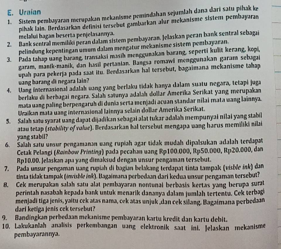 Uraian
1. Sistem pembayaran merupakan mekanisme pemindahan sejumlah dana dari satu pihak ke
pihak lain. Berdasarkan definisi tersebut gambarkan alur mekanisme sistem pembayaran
melalui bagan beserta penjelasannya.
2. Bank sentral memiliki peran dalam sistem pembayaran. Jelaskan peran bank sentral sebagai
pelindung kepentingan umum dalam mengatur mekanisme sistem pembayaran.
3. Pada tahap uang barang, transaksi masih menggunakan barang, seperti kulit kerang, kopi,
garam, manik-manik, dan hasil pertanian. Bangsa romawi menggunakan garam sebagai
upah para pekerja pada saat itu. Berdasarkan hal tersebut, bagaimana mekanisme tahap
uang barang di negara lain?
4. Uang internasional adalah uang yang berlaku tidak hanya dalam suatu negara, tetapi juga
berlaku di berbagai negara. Salah satunya adalah dollar Amerika Serikat yang merupakan
mata uang paling berpengaruh di dunia serta menjadi acuan standar nilai mata uang lainnya.
Uraikan mata uang internasional lainnya selain dollar Amerika Serikat.
5. Salah satu syarat uang dapat dijadikan sebagai alat tukar adalah mempunyai nilai yang stabil
atau tetap (stability of value). Berdasarkan hal tersebut mengapa uang harus memiliki nilai
yang stabil?
6. Salah satu unsur pengamanan uang rupiah agar tidak mudah dipalsukan adalah terdapat
Cetak Pelangi (Rainbow Printing) pada pecahan uang Rp100.000, Rp50.000, Rp20.000, dan
Rp10.00. Jelaskan apa yang dimaksud dengan unsur pengaman tersebut.
7. Pada unsur pengaman uang rupiah di bagian belakang terdapat tinta tampak (visble ínk) dan
tinta tidak tampak (invisble ink). Bagaimana perbedaan dari kedua unsur pengaman tersebut?
8. Cek merupakan salah satu alat pembayaran nontunal berbasis kertas yang berupa surat
perintah nasabah kepada bank untuk menarik dananya dalam jumlah tertentu. Cek terbagi
menjadi tiga jenis, yaitu cek atas nama, cek atas unjuk ,dan cek silang. Bagaimana perbedaan
dari ketiga jenis cek tersebut?
9. Bandingkan perbedaan mekanisme pembayaran kartu kredit dan kartu debit.
10. Lakukanlah analisis perkembangan uang elektronik saat ini. Jelaskan mekanisme
pembayarannya.