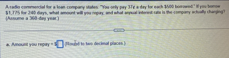 A radio commercial for a loan company states: "You only pay 37¢ a day for each $500 borrowed." If you borrow
$1,775 for 240 days, what amount will you repay, and what annual interest rate is the company actually charging?
(Assume a 360-day year.)
a. Amount you repay =s□ (Roubd to two decimal places.)