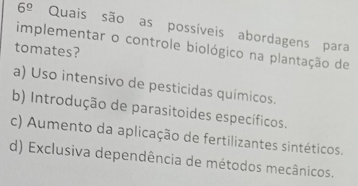 6^(_ circ) Quais são as possíveis abordagens para
implementar o controle biológico na plantação de
tomates?
a) Uso intensivo de pesticidas químicos.
b) Introdução de parasitoides específicos.
c) Aumento da aplicação de fertilizantes sintéticos.
d) Exclusiva dependência de métodos mecânicos.