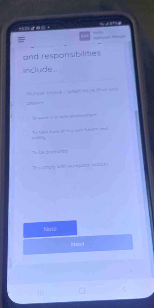 15:25 5 の +
Hello
KM Keltoum Manari
=
and responsibilities
include...
Multiple choice - select more than one
answer
To work in a safe enviranment
To take care of my own health and
safety
To be promated
To comply with workplace policies
Note
Next