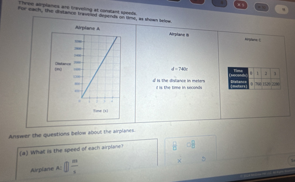 × 9 =10 11 
Three airplanes are traveling at constant speeds. 
For each, the distance traveled depends on time, as shown below. 
Airplane B Airplane C
d=740t

d is the distance in meters
t is the time in seconds
Answer the questions below about the airplanes. 
(a) What is the speed of each airplane?
 □ /□   □  □ /□  
Airplane A: □  m/s 
dot X 
Sa