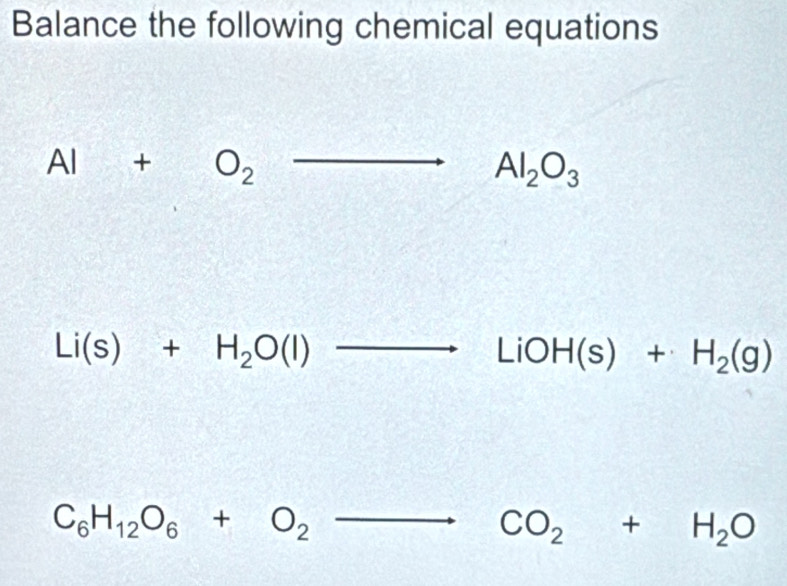 Balance the following chemical equations
Al+O_2to Al_2O_3
Li(s)+H_2O(l)to LiOH(s)+H_2(g)
C_6H_12O_6+O_2to CO_2+H_2O