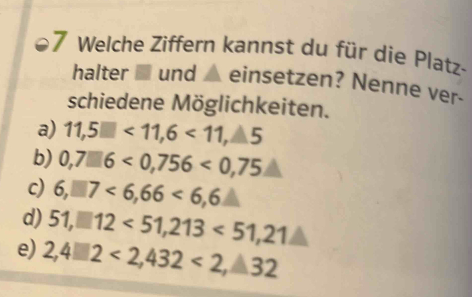 Welche Ziffern kannst du für die Platz- 
halter ■ und ▲ einsetzen? Nenne ver- 
schiedene Möglichkeiten. 
a) 11,5□ <11,6<11,△ 5
b) 0,7□ 6<0,756<0,75
c) 6,□ 7<6,66<6,6
d) 51,□ 12<51,213<51,21△
e) 2,4□ 2<2,432<2,32