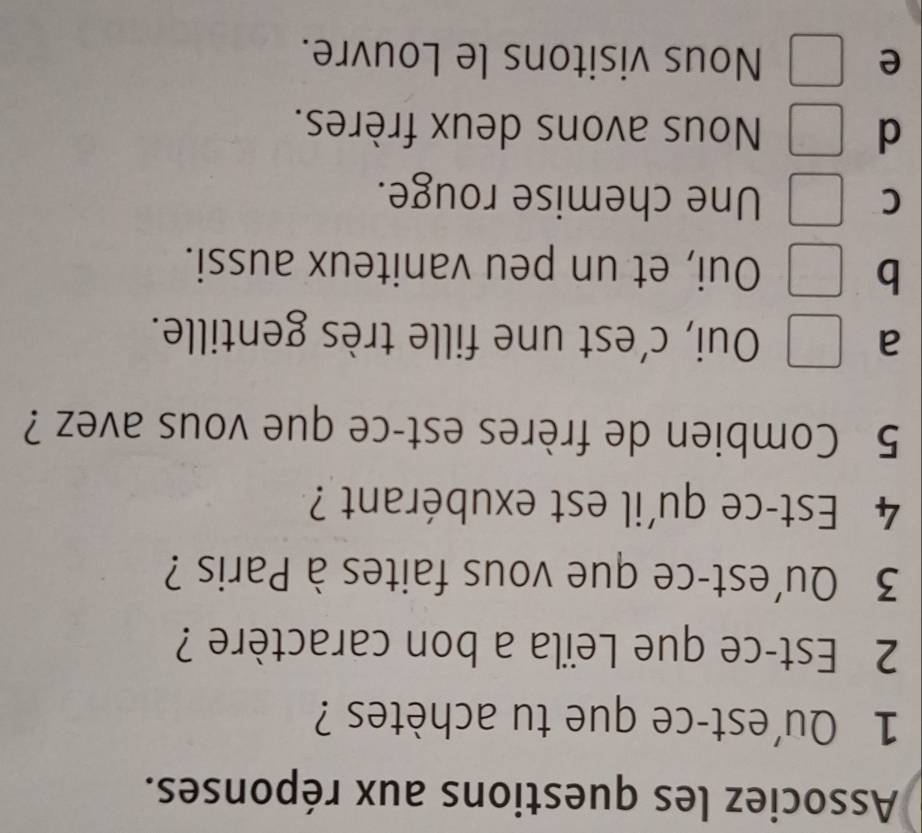 Associez les questions aux réponses.
1 Qu'est-ce que tu achètes ?
2 Est-ce que Leïla a bon caractère ?
3 Qu'est-ce que vous faites à Paris ?
4 Est-ce qu'il est exubérant ?
5 Combien de frères est-ce que vous avez ?
a Oui, c’est une fille très gentille.
b Oui, et un peu vaniteux aussi.
C Une chemise rouge.
d Nous avons deux frères.
e Nous visitons le Louvre.