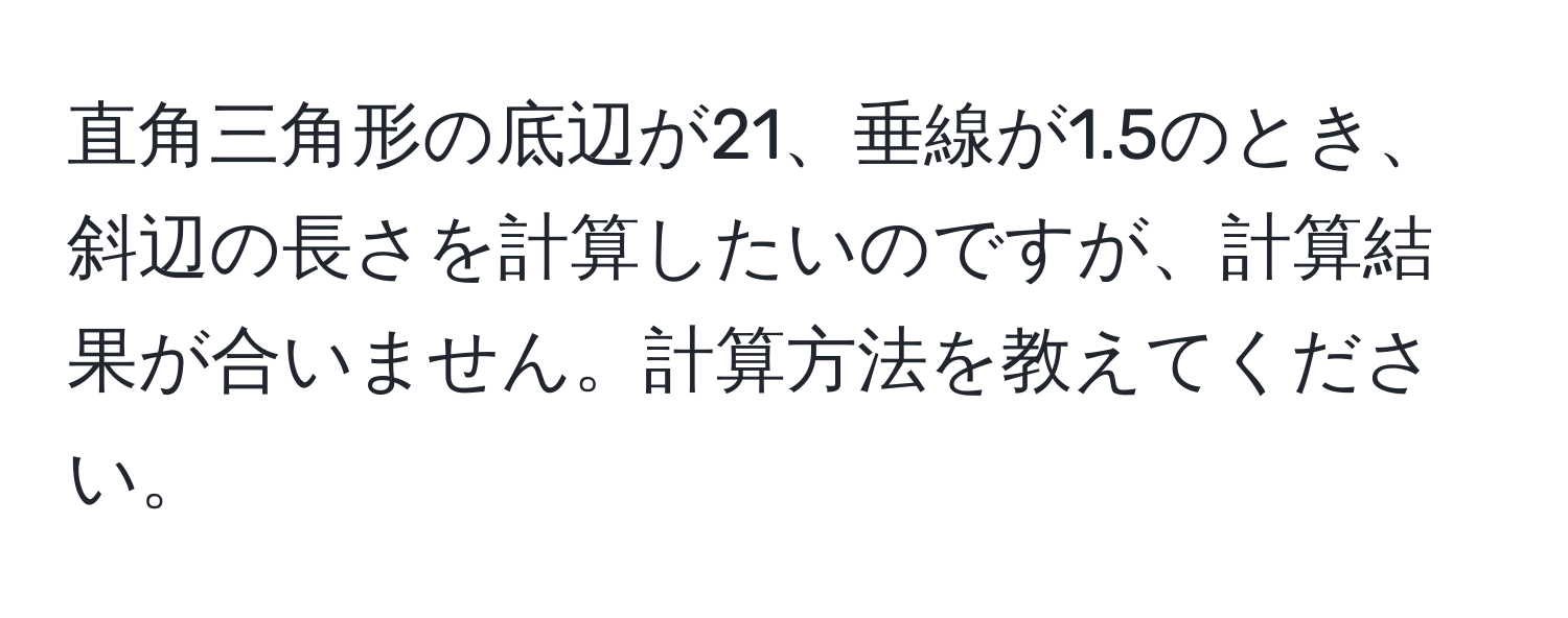 直角三角形の底辺が21、垂線が1.5のとき、斜辺の長さを計算したいのですが、計算結果が合いません。計算方法を教えてください。