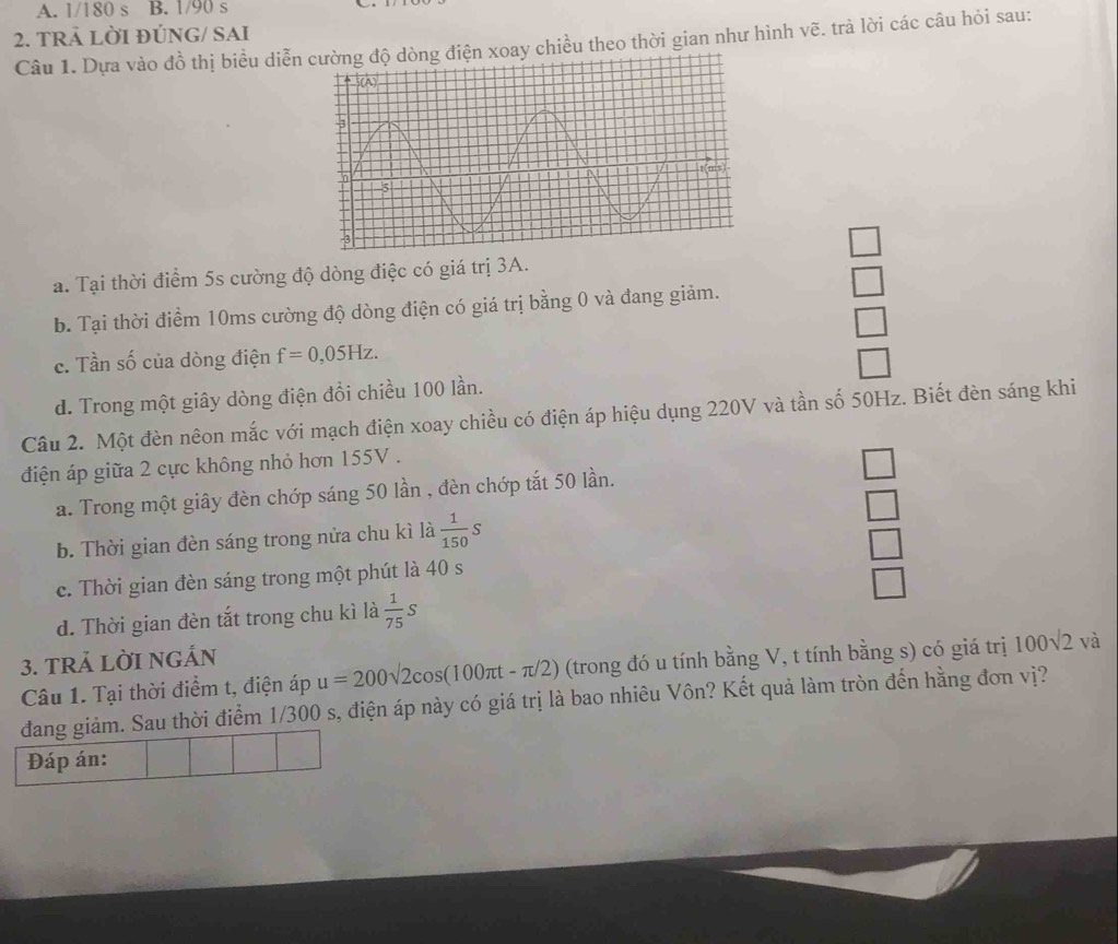 1/180s B. 1/90 s
2. TRẢ LỜI ĐÚNG/ SAI
Câu 1. Dựa vào đồ thị biều diễnện xoay chiều theo thời gian như hình vẽ. trả lời các câu hỏi sau:
a. Tại thời điểm 5s cường độ dòng điệc có giá trị 3A.
beginarrayr □  □ endarray
b. Tại thời điểm 10ms cường độ dòng điện có giá trị bằng 0 và đang giảm.
□ 
c. Tần số của dòng điện f=0,05Hz.
□ 
d. Trong một giây dòng điện đổi chiều 100 lần.
Câu 2. Một đèn nêon mắc với mạch điện xoay chiều có điện áp hiệu dụng 220V và tần số 50Hz. Biết đèn sáng khi
điện áp giữa 2 cực không nhỏ hơn 155V.
a. Trong một giây đèn chớp sáng 50 lần , đèn chớp tắt 50 lần.
b. Thời gian đèn sáng trong nửa chu kì là  1/150 s
c. Thời gian đèn sáng trong một phút là 40 s
beginarrayr □  □  □  □ endarray
d. Thời gian đèn tắt trong chu kì là  1/75 s
3. TRẢ LỜI NGÁN
Câu 1. Tại thời điểm t, điện áp u=200sqrt(2)cos (100π t-π /2) (trong đó u tính bằng V, t tính bằng s) có giá trị 100sqrt(2)va
đang giảm. Sau thời điểm 1/300 s, điện áp này có giá trị là bao nhiêu Vôn? Kết quả làm tròn đến hằng đơn vị?
Đáp án: