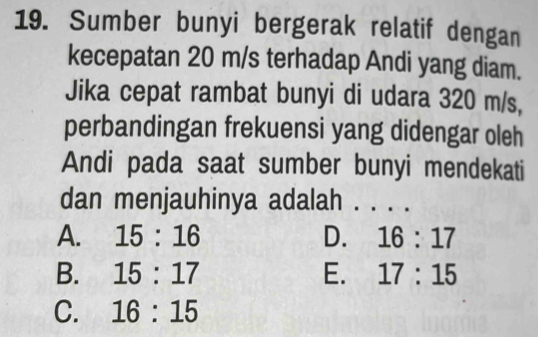 Sumber bunyi bergerak relatif dengan
kecepatan 20 m/s terhadap Andi yang diam.
Jika cepat rambat bunyi di udara 320 m/s,
perbandingan frekuensi yang didengar oleh
Andi pada saat sumber bunyi mendekati
dan menjauhinya adalah . . .
A. 15:16 D. 16:17
B. 15:17 E. 17:15
C. 16:15