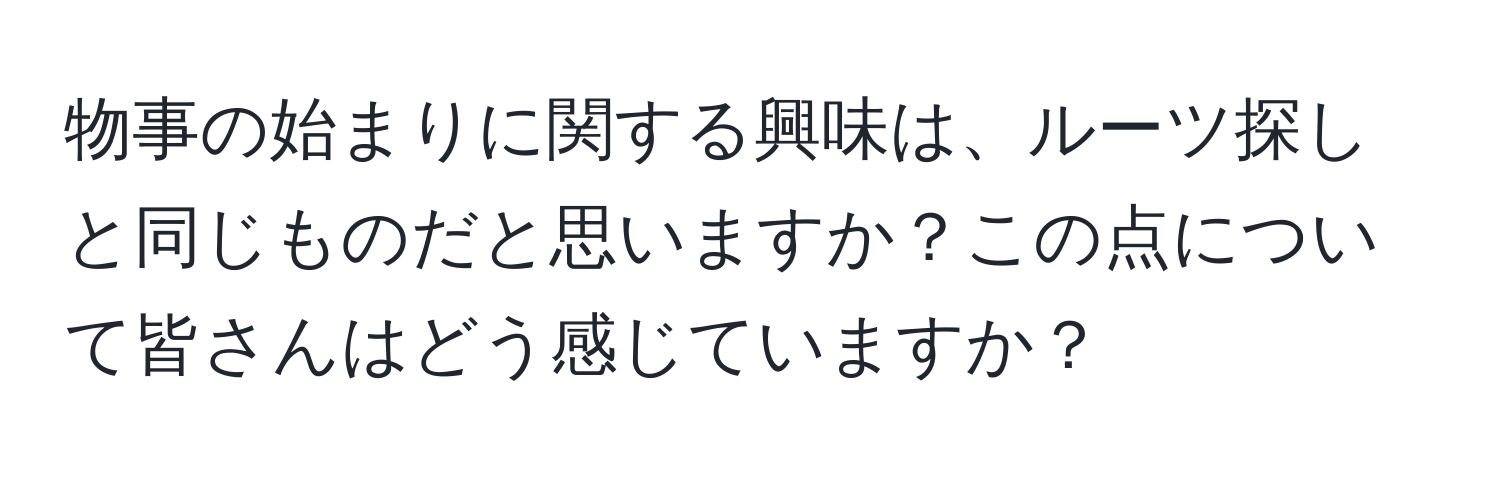 物事の始まりに関する興味は、ルーツ探しと同じものだと思いますか？この点について皆さんはどう感じていますか？