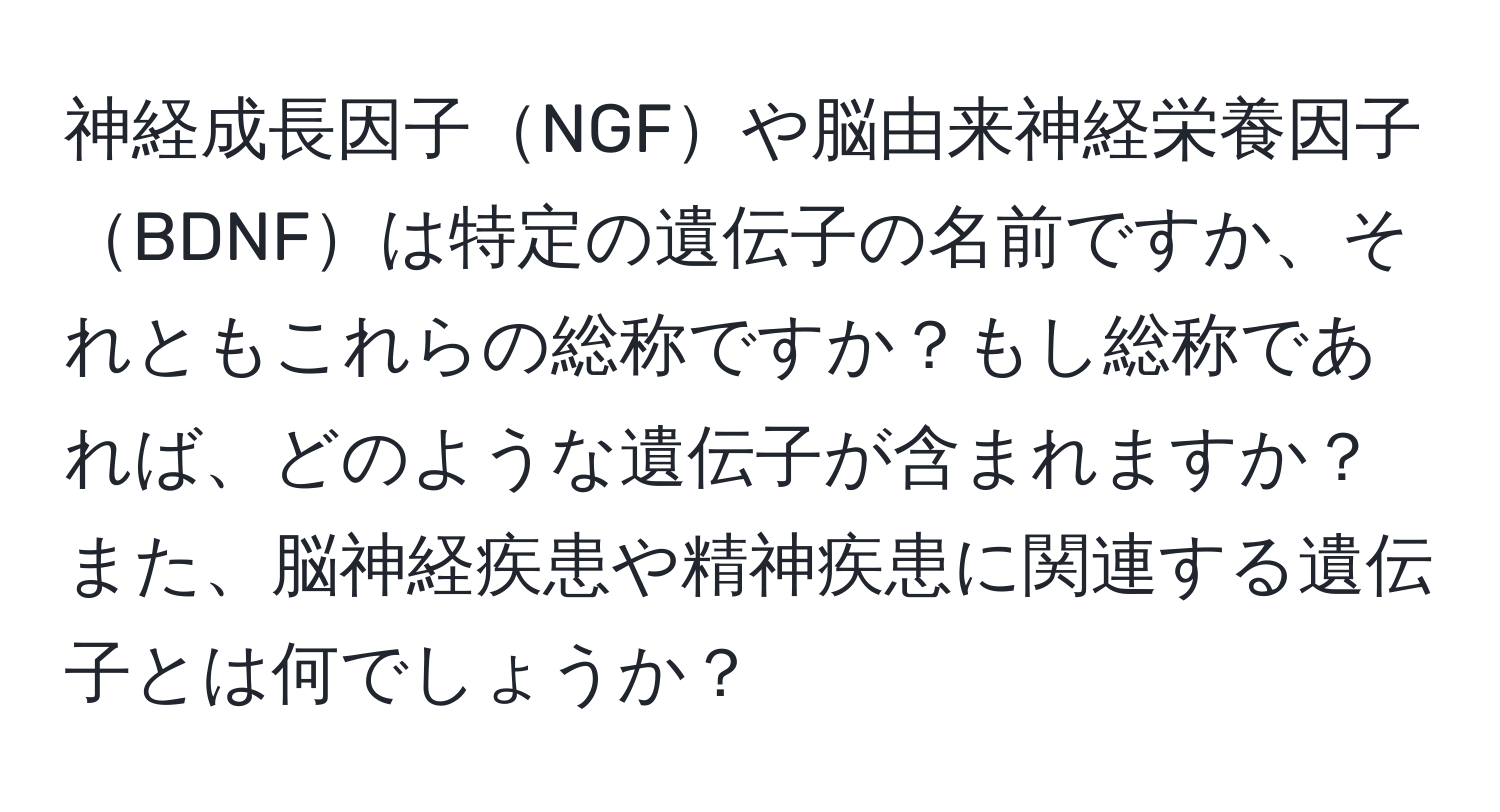 神経成長因子NGFや脳由来神経栄養因子BDNFは特定の遺伝子の名前ですか、それともこれらの総称ですか？もし総称であれば、どのような遺伝子が含まれますか？また、脳神経疾患や精神疾患に関連する遺伝子とは何でしょうか？