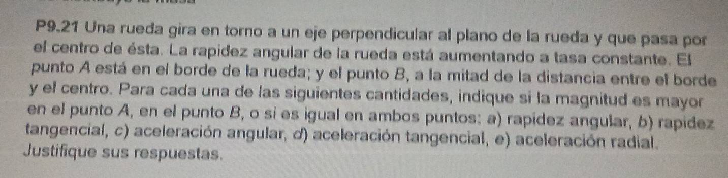 P9.21 Una rueda gira en torno a un eje perpendicular al plano de la rueda y que pasa por 
el centro de ésta. La rapidez angular de la rueda está aumentando a tasa constante. El 
punto A está en el borde de la rueda; y el punto B, a la mitad de la distancia entre el borde 
y el centro. Para cada una de las siguientes cantidades, indique si la magnitud es mayor 
en el punto A, en el punto B, o si es igual en ambos puntos: a) rapídez angular, b) rapidez 
tangencial, c) aceleración angular, d) aceleración tangencial, e) aceleración radial. 
Justifique sus respuestas.