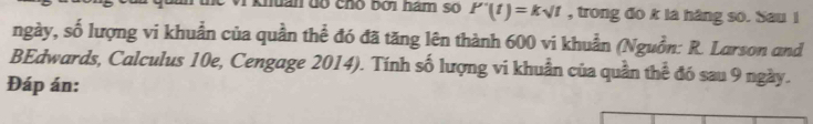 khuân đó chó bởi hàm số P'(t)=ksurd t , trong đo k là háng so. Sau i 
ngày, số lượng vi khuẩn của quần thể đó đã tăng lên thành 600 vi khuẩn (Nguồn: R. Larson and 
BEdwards, Calculus 10e, Cengage 2014). Tính số lượng vi khuẩn của quần thể đó sau 9 ngày. 
Đáp án: