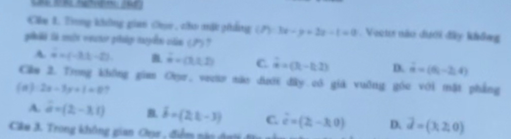 Cm 1. Tong không gian Cac , cho mật phẳng (P):3x-y+2x-t=0. Veeus não dưới đây không
goluiló sé mle ventor prtugo naspio cidio (P) 7
A vector u=(-3,t,-2). B overset .w=(3,1,2) C overset .a=(R-h,2) D. vector a=(6,-2,4)
Cầm 2. Trong không gian Orr, veo não dượới đây có giá vuỡng góc với mặt phẳng
(n) 2x-3y+1=0 ?
A. vector a=(2,-3,1) B. hat b=(2,1,-3) C. vector e=(2,-3,0) D. vector d=(3,2,0)
Câu 3. Trong không gian Oụa , điểm nàn đnh đ