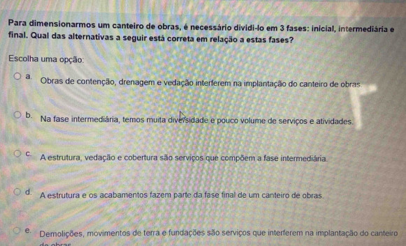 Para dimensionarmos um canteiro de obras, é necessário dividi-lo em 3 fases: inicial, intermediária e
final. Qual das alternativas a seguir está correta em relação a estas fases?
Escolha uma opção:
a Obras de contenção, drenagem e vedação interferem na implantação do canteiro de obras.
b. Na fase intermediária, temos muita diversidade e pouco volume de serviços e atividades.
C. A estrutura, vedação e cobertura são serviços que compõem a fase intermediária.
d. A estrutura e os acabamentos fazem parte da fase final de um canteiro de obras.
e Demolições, movimentos de terra e fundações são serviços que interferem na implantação do canteiro