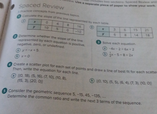 cl des two sections: Spaced Review and 
view. Use a separate piece of paper to show your work. 
Spaced Review 
s Practice concepts from previous topics. 
Calculate the slope of y each table. 
Dether the slope of the line Solve each equation. 
represented by each equation is positive, 
negative, zero, or undefined. a -4x-2=6x+2
a y=-x+5
6  1/2 x-5=8+2x
x=0
Create a scatter plot for each set of points and draw a line of best fit for each scatter 
Then, write the equation for each line. 
a  (0,18),(5,16),(7,10),(10,8), 6  (0,10),(5,5),(6,4),(7,3),(10,0)
(15,3),(20,0))
Consider the geometric sequence 5, −15, 45, −135, .... 
Determine the common ratio and write the next 3 terms of the sequence.