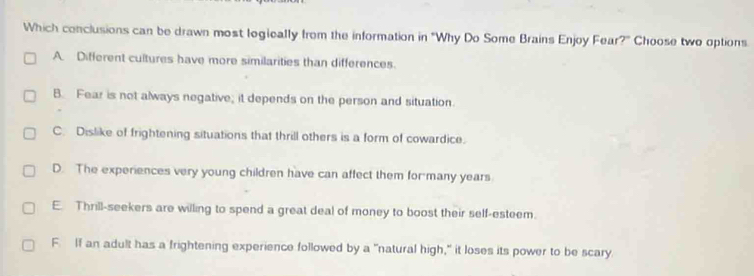 Which conclusions can be drawn most logieally from the information in "Why Do Some Brains Enjoy Fear?" Choose two options
A. Different cultures have more similarities than differences.
B. Fear is not always negative; it depends on the person and situation.
C. Dislike of frightening situations that thrill others is a form of cowardice.
D. The experiences very young children have can affect them for many years
E. Thrill-seekers are willing to spend a great deal of money to boost their self-esteem.
F. If an adult has a frightening experience followed by a "natural high," it loses its power to be scary