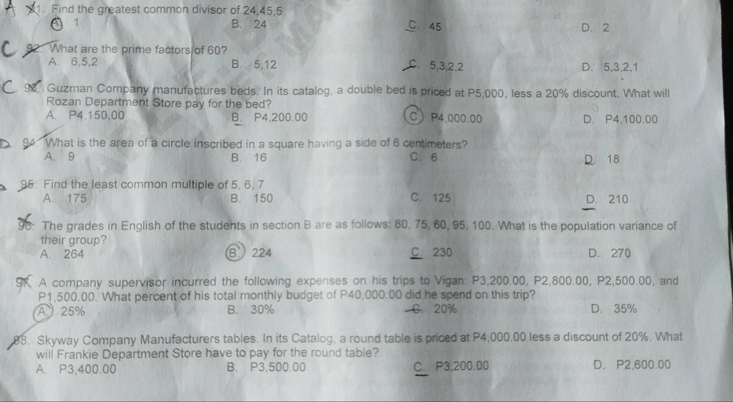 Find the greatest common divisor of 24, 45, 5
C 1 B. 24 C 45 D. 2
2. What are the prime factors of 60?
A. 6, 5, 2 B. 5, 12 C. 5, 3, 2, 2 D. 5, 3, 2, 1
Guzman Company manufactures beds. In its catalog, a double bed is priced at P5,000, less a 20% discount. What will
Rozan Department Store pay for the bed?
A. P4,150,00 B. P4,200.00 C P4,000.00 D. P4,100.00
94. What is the area of a circle inscribed in a square having a side of 6 centimeters?
A. 9 B. 16 C. 6 D. 18
95. Find the least common multiple of 5, 6, 7
A. 175 B. 150 C. 125 D. 210
96. The grades in English of the students in section B are as follows: 80, 75, 60, 95, 100. What is the population variance of
their group?
A. 264 B. 224 C. 230 D. 270
9K A company supervisor incurred the following expenses on his trips to Vigan: P3,200.00, P2,800.00, P2,500.00, and
P1,500.00. What percent of his total monthly budget of P40,000.00 did he spend on this trip?
A、 25% B. 30% C. 20% D. 35%
98. Skyway Company Manufacturers tables. In its Catalog, a round table is priced at P4,000.00 less a discount of 20%. What
will Frankie Department Store have to pay for the round table?
A. P3,400.00 B. P3,500.00 C. P3,200.00 D. P2,600.00