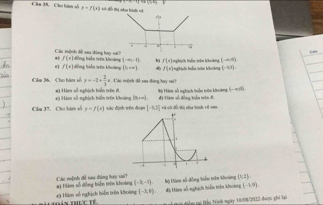 (-3;-1)va(1;4)
Câu 35. Cho hàm số y=f(x) có đồ thị như hình voverline c
Các mệnh đề sau đúng hay sai?
Date
a) f(x) đồng biến trên khoảng (-∈fty ;-1). b) f(x) nghịch biến trên khoảng (-∈fty ;0).
c) f(x) đồng biến trên khoảng (1;+∈fty ). d) f(x) nghịch biến trên khoảng (-1;1).
Câu 36. Cho hàm số y=-2+ 2/3 x. Các mệnh đề sau đúng hay sai?
a) Hàm số nghịch biến trên R. b) Hàm số nghịch biến trên khoảng (-∈fty ;0).
c) Hàm số nghịch biến trên khoảng (0;+∈fty ). d) Hàm số đồng biến trên R.
Câu 37. Cho hàm số y=f(x) xác định trên đoạn [-3;2] và có đồ thị như hình vẽ sau.
Các mệnh đề sau đúng hay sai?
a) Hàm số đồng biến trên khoảng (-3;-1). b) Hàm số đồng biến trên khoảng (1;2).
c) Hàm số nghịch biển trên khoảng (-3;0). d) Hàm số nghịch biến trên khoảng (-1;0).
àl toán thực tế.
đhời điểm tại Bắc Ninh ngày 10/08/2022 được ghi lại