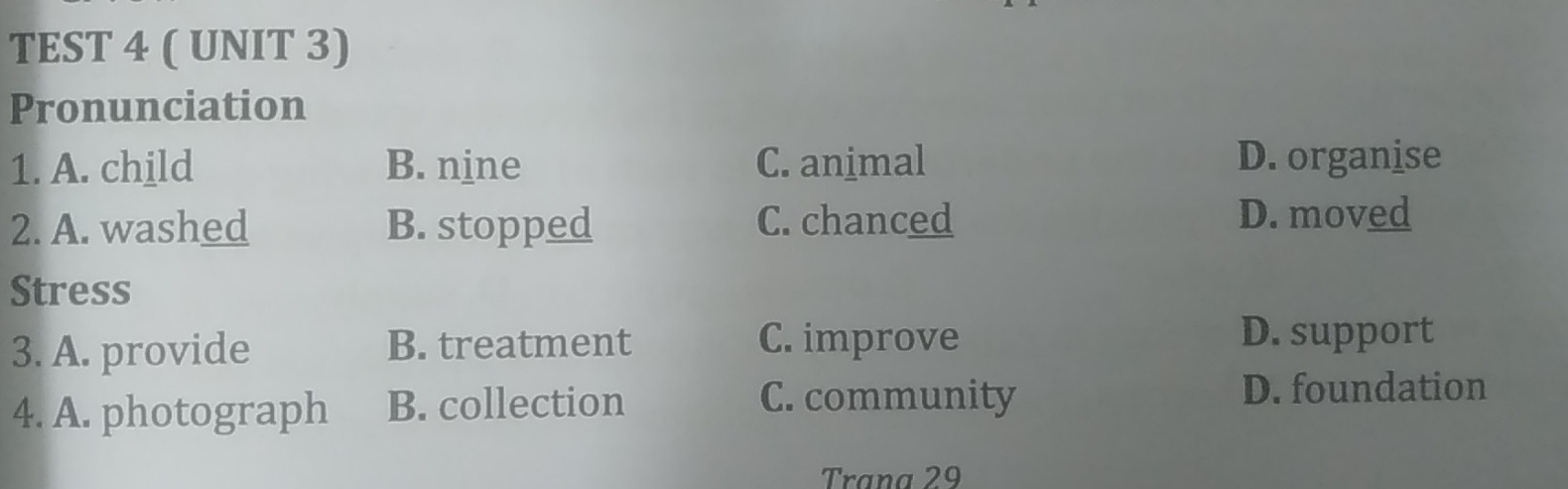 TEST 4 ( UNIT 3)
Pronunciation
1. A. child B. nine C. animal D. organise
2. A. washed B. stopped C. chanced D. moved
Stress
3. A. provide B. treatment C. improve D. support
4. A. photograph B. collection
C. community D. foundation
Trana 29