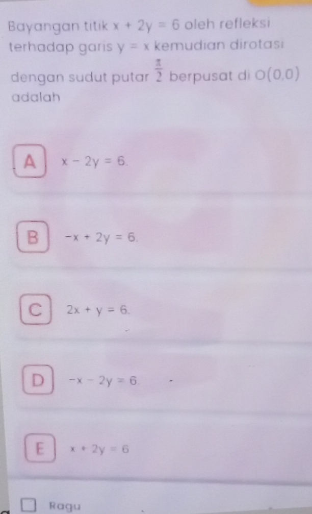 Bayangan titik x+2y=6 oleh refleksi
terhadap garis y=x kemudian dirotasi
dengan sudut putar  π /2  berpusat di O(0,0)
adalah
A x-2y=6.
B -x+2y=6.
C 2x+y=6.
D -x-2y=6.
E x+2y=6
Ragu