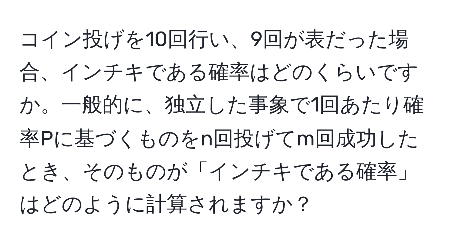 コイン投げを10回行い、9回が表だった場合、インチキである確率はどのくらいですか。一般的に、独立した事象で1回あたり確率Pに基づくものをn回投げてm回成功したとき、そのものが「インチキである確率」はどのように計算されますか？