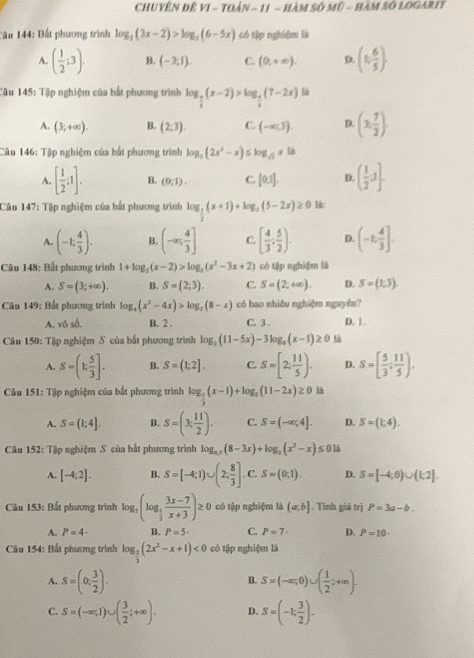 ChUYÊN Đê VI - Toán - 11 - HàM Số Mũ - HàM Số LOGaRIt
Câu 144: Bất phương trình log _2(3x-2)>log _2(6-5x) có tập nghiệm là
A. ( 1/2 ;3). (1, 6/5 ).
B. (-3;1). C. (0,+∈fty ). D.
Câu 145: Tập nghiệm của bắt phương trình log _ π /6 (x-2)>log _ π /4 (7-2x)
A. (3;+∈fty ). (2:3). C. (-∈fty ,3). D. (3, 7/2 ).
B.
Câu 146: Tập nghiệm của bắt phương trình log _2(2x^2-x)≤ log _sqrt(3)x18
A. [ 1/2 ;1]. B. (0;1). C. [0,1].
D. ( 1/2 ,1].
Câu 147: Tập nghiệm của bắt phương trình log _ 1/2 (x+1)+log _2(5-2x)≥ 0
A. (-1; 4/3 ). (-∈fty ; 4/3 ] C. [ 4/3 , 5/2 ). D. (-1: 4/3 ].
B.
Câu 148: Bất phương trình 1+log _2(x-2)>log _2(x^2-3x+2) có tập nghiệm là
A. S=(3;+∈fty ). B. S=(2;3), C. S=(2;+∈fty ). D. S=(1,3).
Cầu 149: Bất phương trình log _4(x^2-4x)>log _2(8-x) có bao nhiều nghiệm nguyên?
A, vô số. B. 2 . C. 3. D. 1.
* Câu 150: Tập nghiệm S của bất phương trình log _2(11-5x)-3log _5(x-1)≥ 0
A. S=(1; 5/3 ]. B. S=(1;2]. C. S=[2; 11/5 ). D. S=[ 5/3 ; 11/5 ).
*  Cầu 151: Tập nghiệm của bất phương trình log _ 1/3 (x-1)+log _3(11-2x)≥ 01 à
A. S=(1;4]. B. S=(3; 11/2 ). C. S=(-∈fty ;4]. D. S=(1;4).
Câu 152: Tập nghiệm S của bắt phương trình log _0.5(8-3x)+log _3(x^2-x)≤ 0
B. S=[-4;1)∪ (2; 8/3 ]
A. [-4;2]. C. S=(0;1). D. S=[-4;0)∪ (1;2].
*  Câu 153: Bất phương trình log _2(log _ 1/3  (3x-7)/x+3 )≥ 0 có tập nghiệm là (a,b]. Tính giả trị P=3a-b.
A. P=4· B. P=5· C. P=7· D. P=10·
Câu 154: Bất phương trình log _ 2/3 (2x^2-x+1)<0</tex> có tập nghiệm là
A. S=(0, 3/2 ). S=(-∈fty ;0)∪ ( 1/2 ;+∈fty ).
B.
C. S=(-∈fty ,1)∪ ( 3/2 ;+∈fty ). S=(-1; 3/2 ).
D.