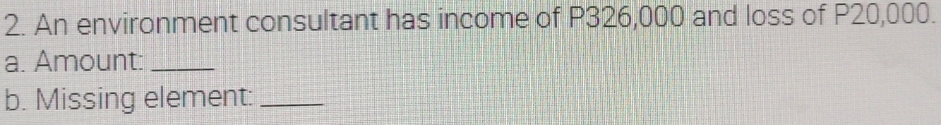 An environment consultant has income of P326,000 and loss of P20,000. 
a. Amount:_ 
b. Missing element:_