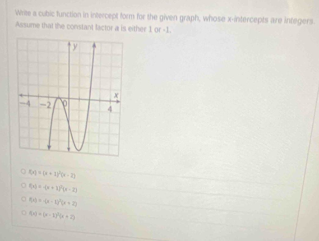 Write a cubic function in intercept form for the given graph, whose x-intercepts are integers.
Assume that the constant factor a is either 1 or -1.
f(x)=(x+1)^2(x-2)
f(x)=-(x+1)^2(x-2)
f(x)=-(x-1)^2(x+2)
f(x)=(x-1)^2(x+2)