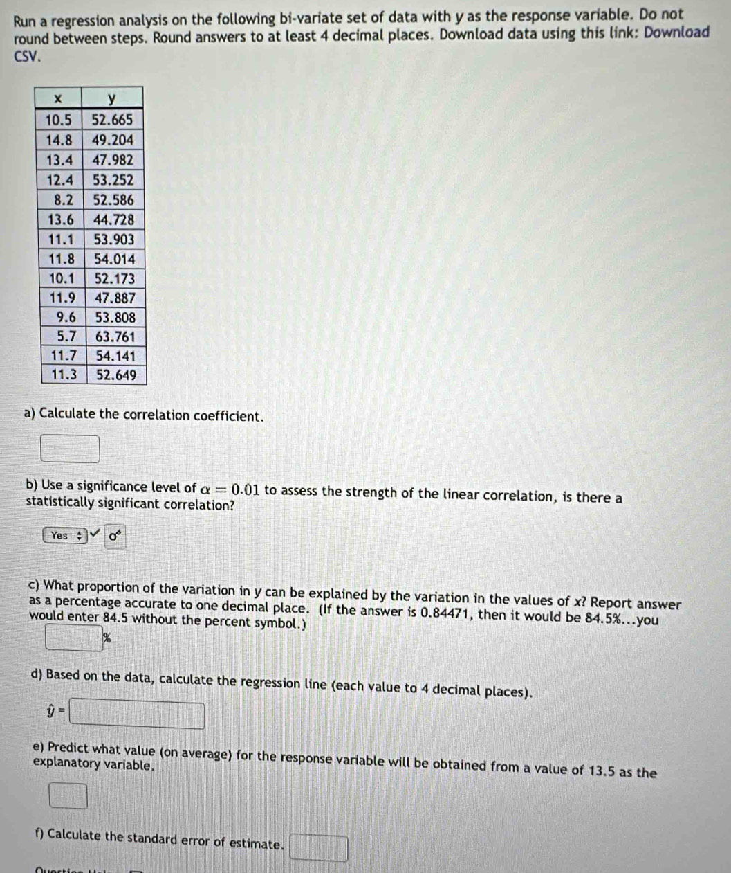 Run a regression analysis on the following bi-variate set of data with y as the response variable. Do not
round between steps. Round answers to at least 4 decimal places. Download data using this link: Download
CSV.
a) Calculate the correlation coefficient.
□ 
b) Use a significance level of alpha =0.01 to assess the strength of the linear correlation, is there a
statistically significant correlation?
Yes $ sigma^6
c) What proportion of the variation in y can be explained by the variation in the values of x? Report answer
as a percentage accurate to one decimal place. (If the answer is 0.84471, then it would be 84.5%...you
would enter 84.5 without the percent symbol.)
□ %
d) Based on the data, calculate the regression line (each value to 4 decimal places).
hat y=□
e) Predict what value (on average) for the response variable will be obtained from a value of 13.5 as the
explanatory variable.
□ 
f) Calculate the standard error of estimate. □